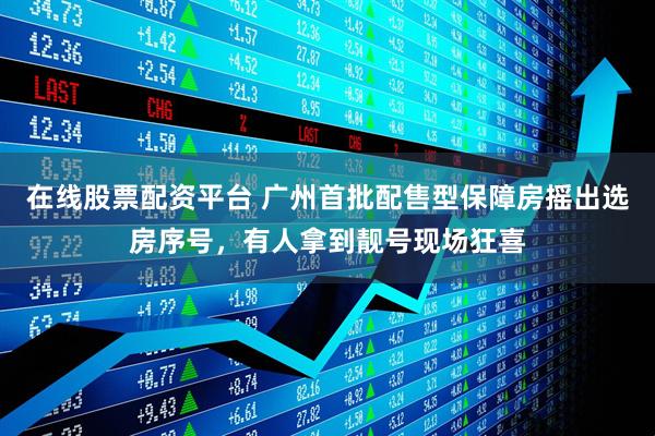 在线股票配资平台 广州首批配售型保障房摇出选房序号，有人拿到靓号现场狂喜